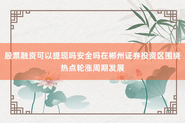 股票融资可以提现吗安全吗在郴州证券投资区围绕热点轮涨周期发展