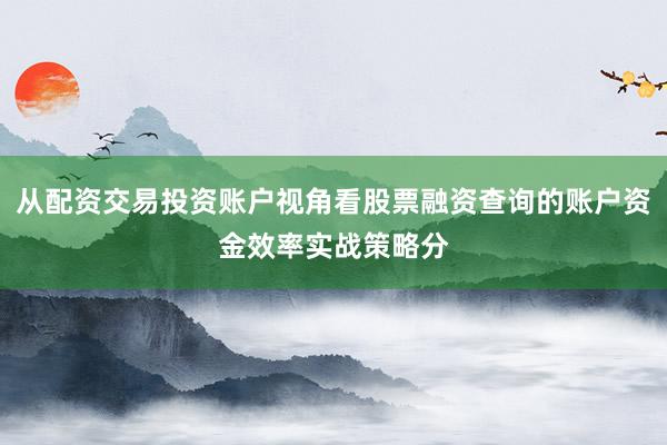 从配资交易投资账户视角看股票融资查询的账户资金效率实战策略分