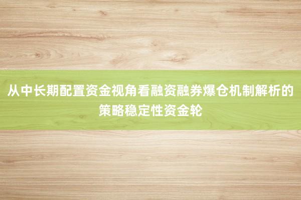 从中长期配置资金视角看融资融券爆仓机制解析的策略稳定性资金轮