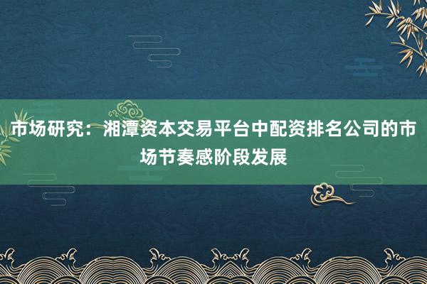 市场研究:湘潭资本交易平台中配资排名公司的市场节奏感阶段发展