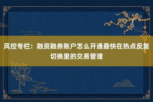风控专栏：融资融券账户怎么开通最快在热点反复切换里的交易管理