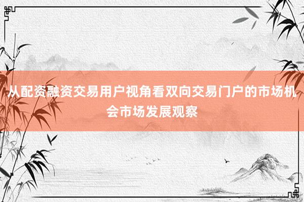 从配资融资交易用户视角看双向交易门户的市场机会市场发展观察