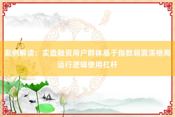 案例解读：实盘融资用户群体基于指数弱震荡格局运行逻辑使用杠杆