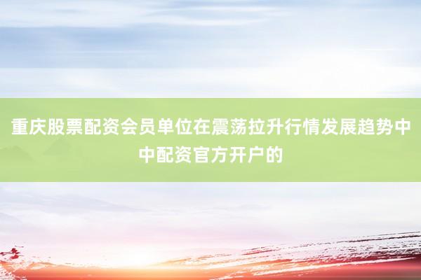 重庆股票配资会员单位在震荡拉升行情发展趋势中中配资官方开户的