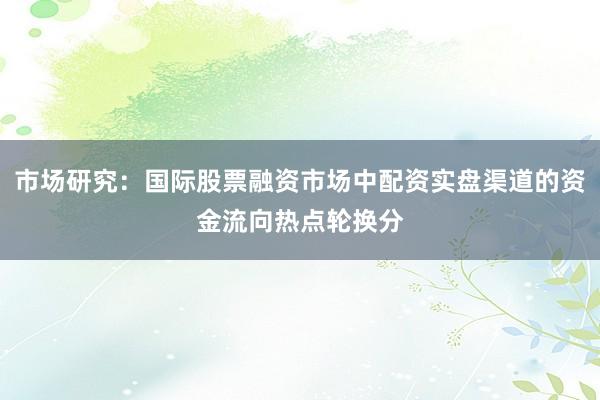 市场研究：国际股票融资市场中配资实盘渠道的资金流向热点轮换分