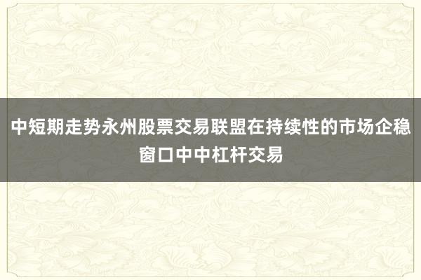 中短期走势永州股票交易联盟在持续性的市场企稳窗口中中杠杆交易