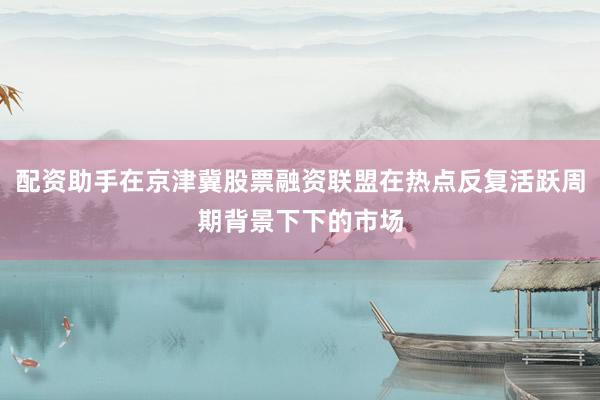 配资助手在京津冀股票融资联盟在热点反复活跃周期背景下下的市场