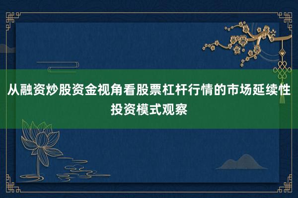 从融资炒股资金视角看股票杠杆行情的市场延续性投资模式观察