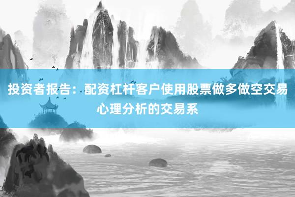 投资者报告:配资杠杆客户使用股票做多做空交易心理分析的交易系