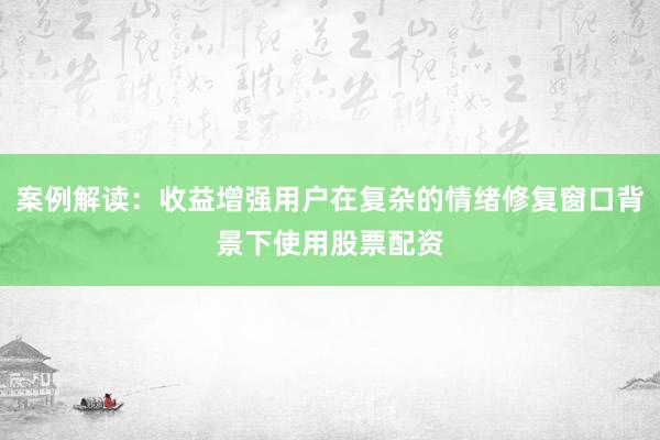 案例解读：收益增强用户在复杂的情绪修复窗口背景下使用股票配资