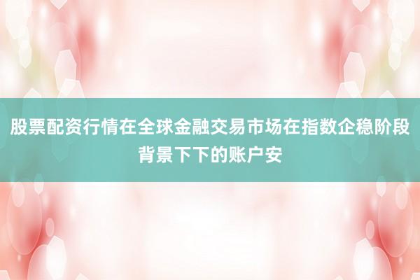 股票配资行情在全球金融交易市场在指数企稳阶段背景下下的账户安
