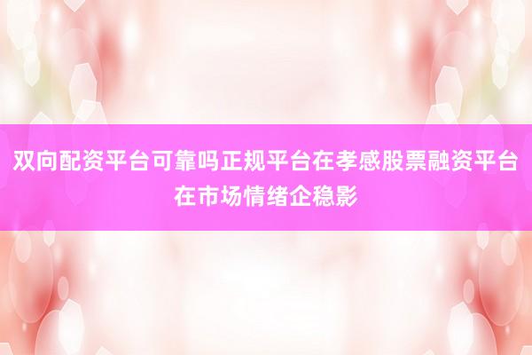 双向配资平台可靠吗正规平台在孝感股票融资平台在市场情绪企稳影