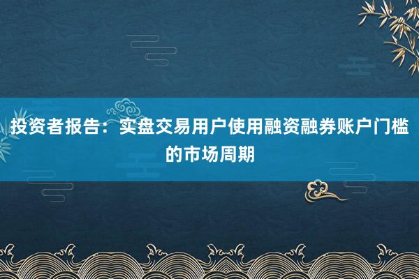 投资者报告:实盘交易用户使用融资融券账户门槛的市场周期