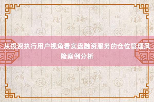 从投资执行用户视角看实盘融资服务的仓位管理风险案例分析