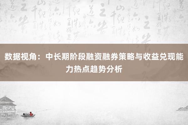 数据视角：中长期阶段融资融券策略与收益兑现能力热点趋势分析