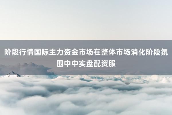 阶段行情国际主力资金市场在整体市场消化阶段氛围中中实盘配资服