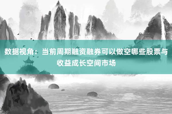 数据视角:当前周期融资融券可以做空哪些股票与收益成长空间市场