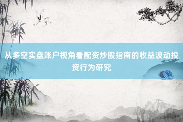 从多空实盘账户视角看配资炒股指南的收益波动投资行为研究