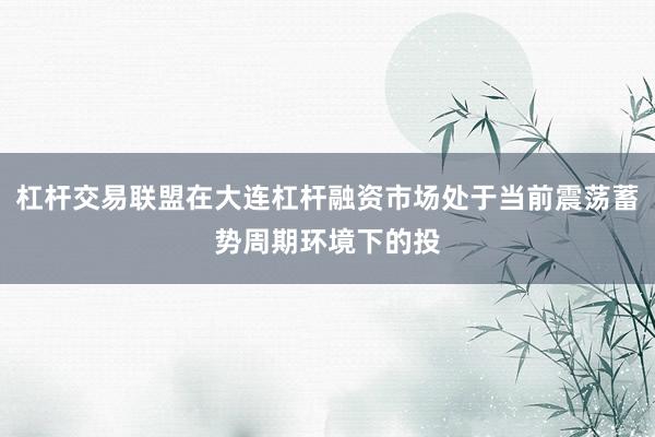 杠杆交易联盟在大连杠杆融资市场处于当前震荡蓄势周期环境下的投