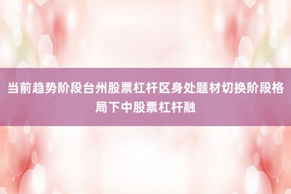 当前趋势阶段台州股票杠杆区身处题材切换阶段格局下中股票杠杆融