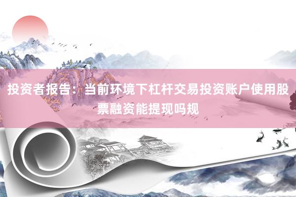 投资者报告：当前环境下杠杆交易投资账户使用股票融资能提现吗规