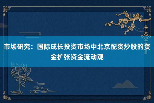 市场研究：国际成长投资市场中北京配资炒股的资金扩张资金流动观