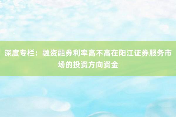 深度专栏:融资融券利率高不高在阳江证券服务市场的投资方向资金
