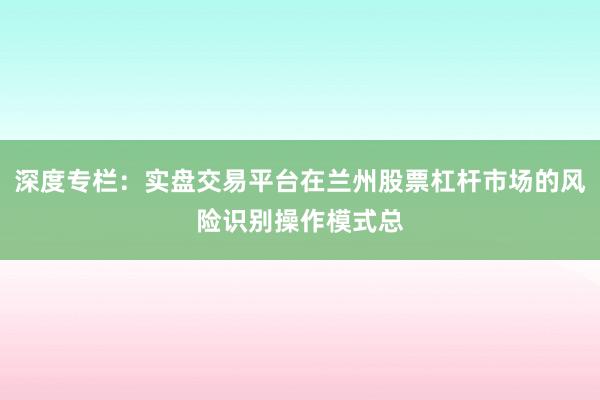 深度专栏：实盘交易平台在兰州股票杠杆市场的风险识别操作模式总