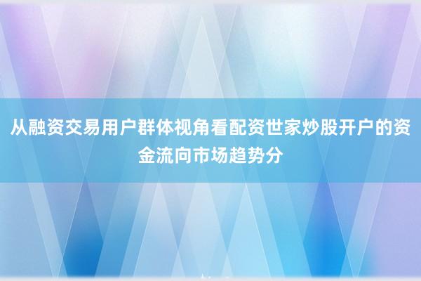 从融资交易用户群体视角看配资世家炒股开户的资金流向市场趋势分