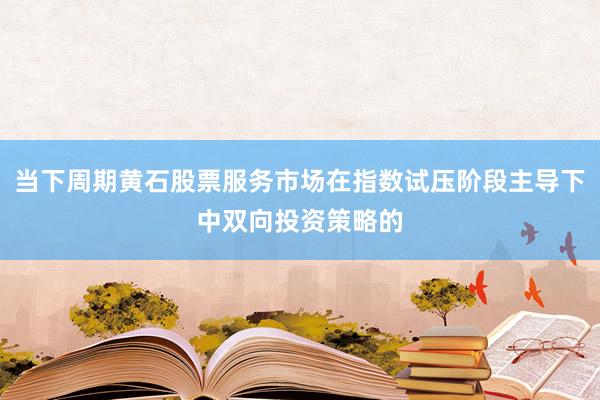当下周期黄石股票服务市场在指数试压阶段主导下中双向投资策略的