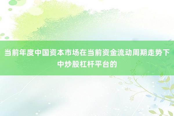 当前年度中国资本市场在当前资金流动周期走势下中炒股杠杆平台的