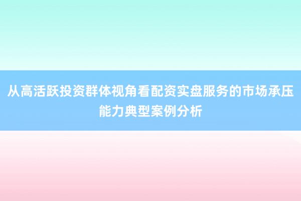 从高活跃投资群体视角看配资实盘服务的市场承压能力典型案例分析