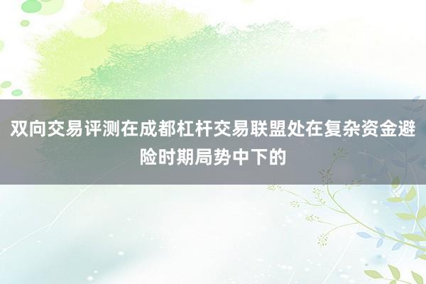 双向交易评测在成都杠杆交易联盟处在复杂资金避险时期局势中下的