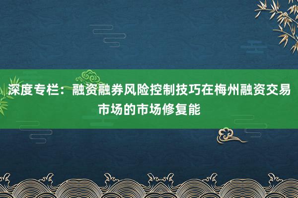 深度专栏：融资融券风险控制技巧在梅州融资交易市场的市场修复能