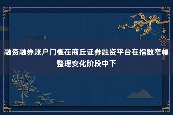 融资融券账户门槛在商丘证券融资平台在指数窄幅整理变化阶段中下