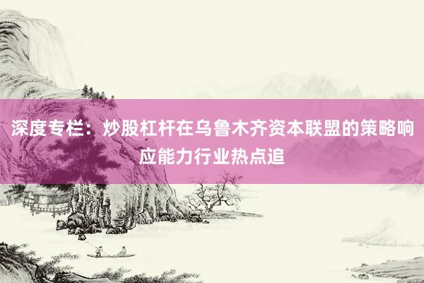 深度专栏：炒股杠杆在乌鲁木齐资本联盟的策略响应能力行业热点追