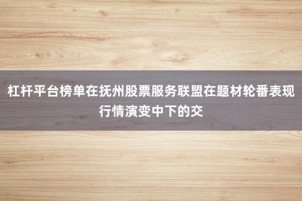 杠杆平台榜单在抚州股票服务联盟在题材轮番表现行情演变中下的交