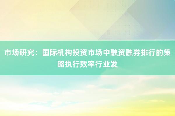 市场研究：国际机构投资市场中融资融券排行的策略执行效率行业发