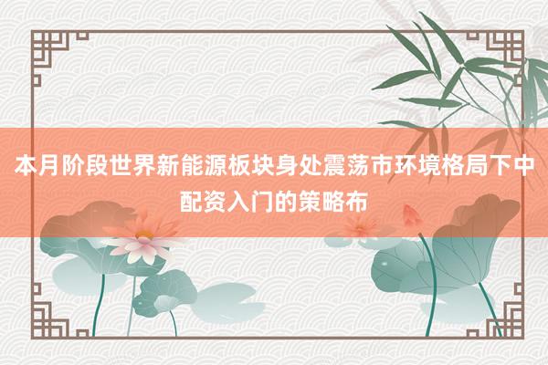 本月阶段世界新能源板块身处震荡市环境格局下中配资入门的策略布