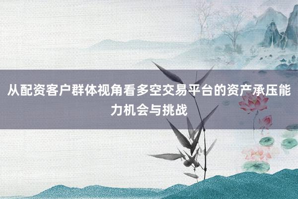 从配资客户群体视角看多空交易平台的资产承压能力机会与挑战