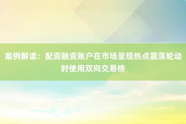 案例解读:配资融资账户在市场呈现热点震荡轮动时使用双向交易榜