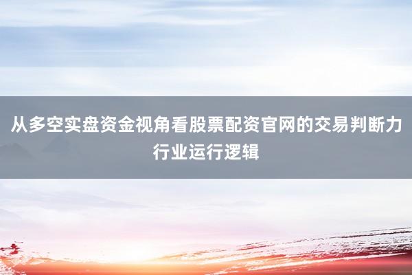 从多空实盘资金视角看股票配资官网的交易判断力行业运行逻辑