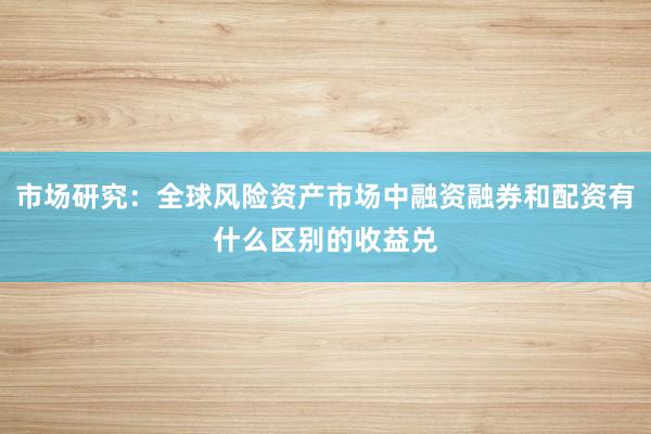 市场研究：全球风险资产市场中融资融券和配资有什么区别的收益兑