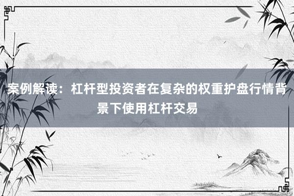 案例解读：杠杆型投资者在复杂的权重护盘行情背景下使用杠杆交易