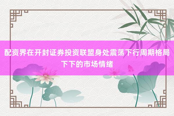 配资界在开封证券投资联盟身处震荡下行周期格局下下的市场情绪