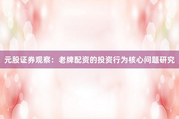 元股证券观察：老牌配资的投资行为核心问题研究