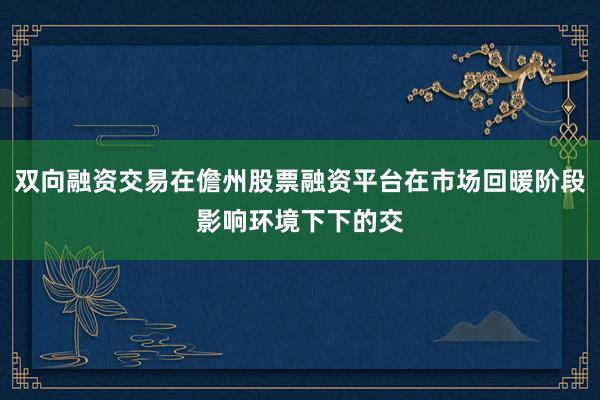 双向融资交易在儋州股票融资平台在市场回暖阶段影响环境下下的交
