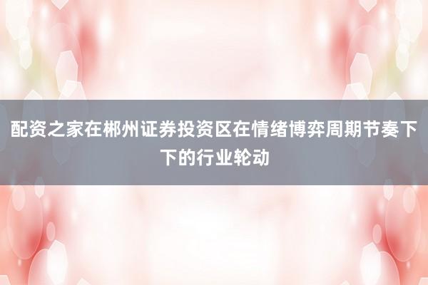 配资之家在郴州证券投资区在情绪博弈周期节奏下下的行业轮动