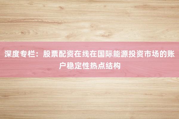 深度专栏：股票配资在线在国际能源投资市场的账户稳定性热点结构