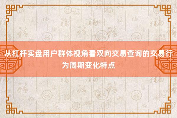 从杠杆实盘用户群体视角看双向交易查询的交易行为周期变化特点
